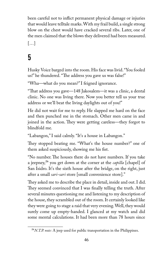 been careful not to inflict permanent physical damage or injuics that would leave telltale marks. With my frail build,  single strong blow on the chest would have cracked several ribs. Later, one of the men claimed that the blows they delivered had been measured.  [ 5  Husky Voice barged into the room. His face was livid. “You fooled ust he thundered. “The address you gave us was falsel”  “Wha—what do you mean?” I feigned ignorance.  “That address you gave—148 Jakosalem—it was a clinic, a dental clinic. No one was living there. Now you better tell us your true address or we’ll beat the living daylights out of you!”  He did not wait for me to reply. He slapped me hard on the face and then punched me in the stomach. Other men came in and joined in the action. They were getting carcless—they forgot to blindfold me.  “Labangon,”  said calmly: “I’s a house in Labangon.”  ‘They stopped beating me. “What’s the house number?” one of them asked suspiciously,showing me his fist  “No number. The houses there do not have numbers. If you take a jeepney you get down at the corner at the capilla [chapel] of San Isidro. It’s the sixth house after the bridge, on the right,just after a small sari-sari store [small convenience storc].”  “They asked me to describe the place in detai,inside and out. I did “They scemed convinced that I was finally telling the truth. After several minutes questioning me and listening to my description of the house, they serambled out of the room. It certainly looked like they were going to stage a raid that very evening, Well, they would surely come up empty-handed. 1 glanced at my watch and did some mental caleulations. It had been more than 78 hours since  SNTP nter A jecp used for public ransportation in the Philippines.  46 